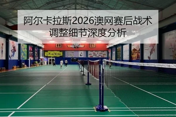 阿尔卡拉斯2026澳网赛后战术调整细节深度分析
